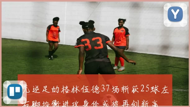 无逆足的格林伍德37场斩获25球左右脚均衡进攻身价或将再创新高