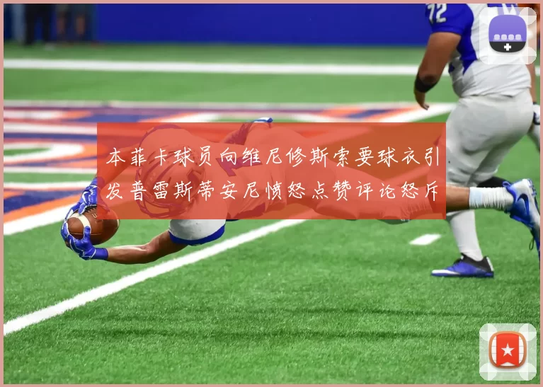 本菲卡球员向维尼修斯索要球衣引发普雷斯蒂安尼愤怒点赞评论怒斥队友