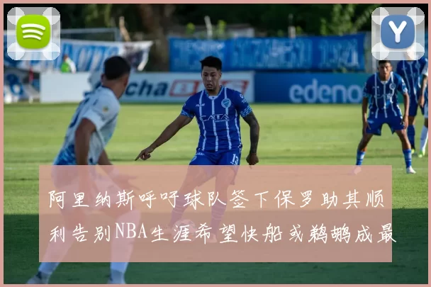 阿里纳斯呼吁球队签下保罗助其顺利告别NBA生涯希望快船或鹈鹕成最佳选择