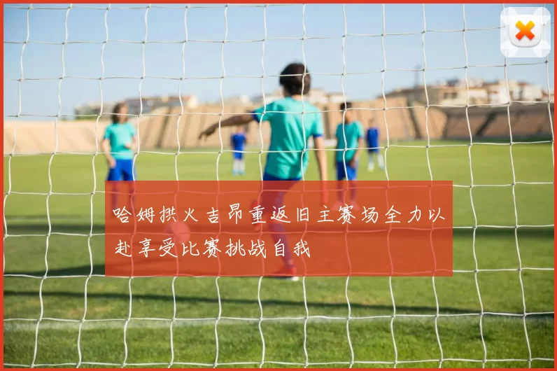 哈姆拱火吉昂重返旧主赛场全力以赴享受比赛挑战自我