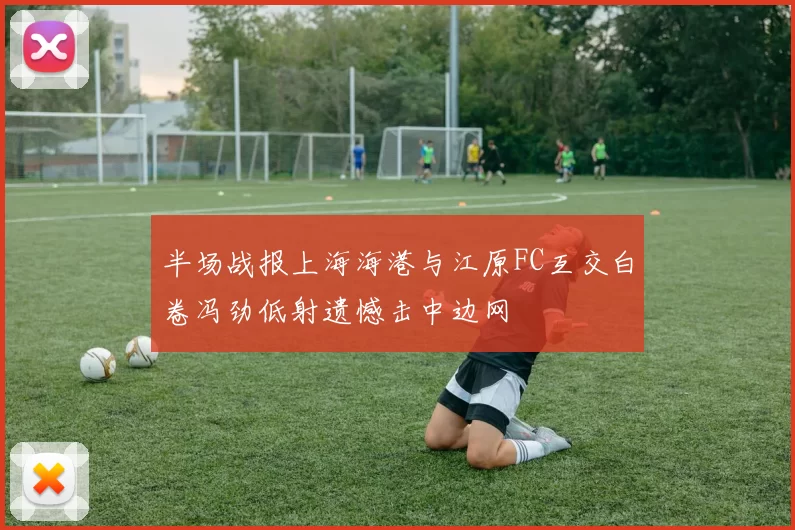 半场战报上海海港与江原FC互交白卷冯劲低射遗憾击中边网