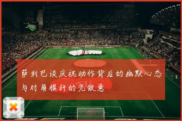 萨利巴谈庆祝动作背后的幽默心态与对角旗杆的无敌意