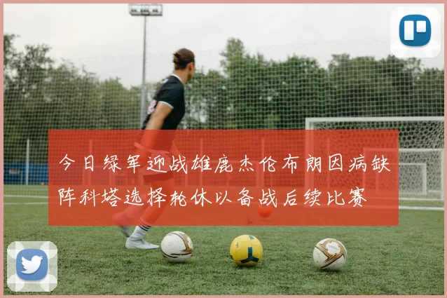 今日绿军迎战雄鹿杰伦布朗因病缺阵科塔选择轮休以备战后续比赛
