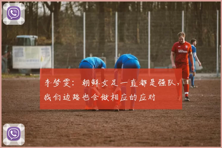 李梦雯：朝鲜女足一直都是强队，我们边路也会做相应的应对
