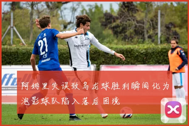 阿姆里失误致乌龙球胜利瞬间化为泡影球队陷入落后困境
