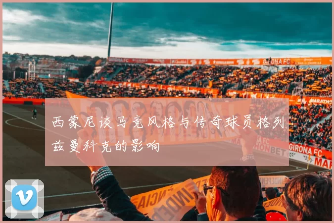 西蒙尼谈马竞风格与传奇球员格列兹曼科克的影响