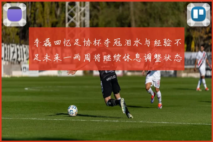 李磊回忆足协杯夺冠泪水与经验不足未来一两周将继续休息调整状态