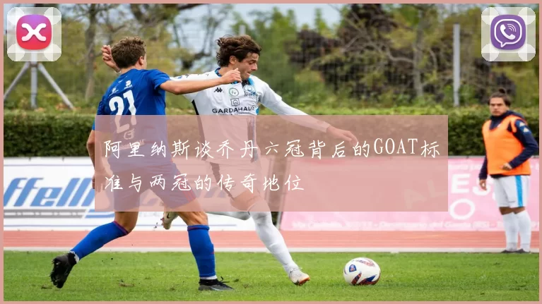 阿里纳斯谈乔丹六冠背后的GOAT标准与两冠的传奇地位