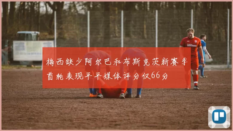 梅西缺少阿尔巴和布斯克茨新赛季首轮表现平平媒体评分仅66分