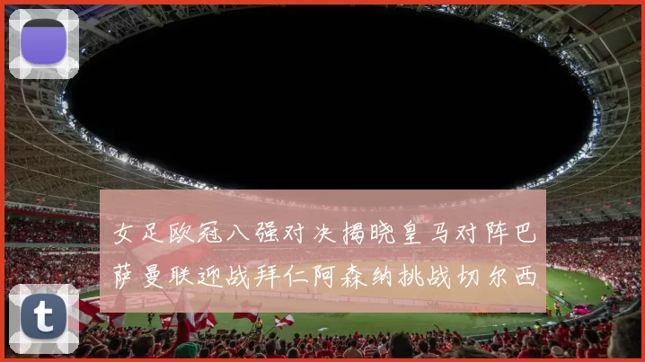 女足欧冠八强对决揭晓皇马对阵巴萨曼联迎战拜仁阿森纳挑战切尔西