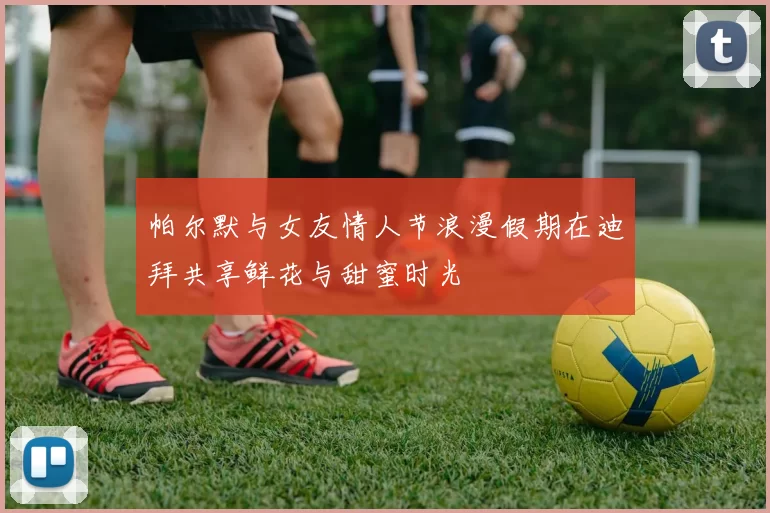 帕尔默与女友情人节浪漫假期在迪拜共享鲜花与甜蜜时光