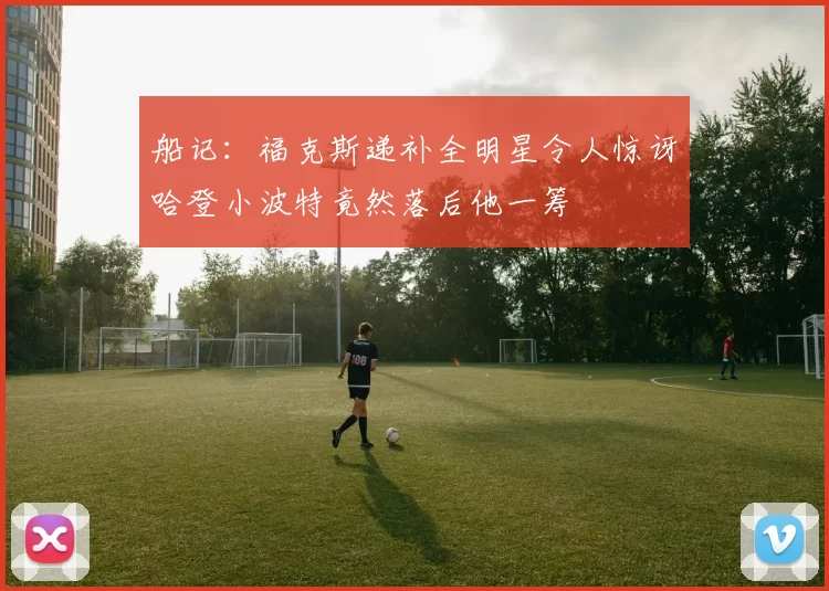 船记：福克斯递补全明星令人惊讶哈登小波特竟然落后他一筹