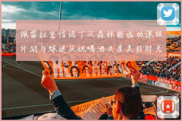 佩雷拉坚信诺丁汉森林能成功保级计划与球迷庆祝喝酒共度美好时光