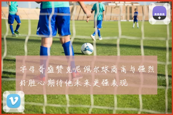 字母哥盛赞克尼佩尔球商高与强烈好胜心期待他未来更强表现