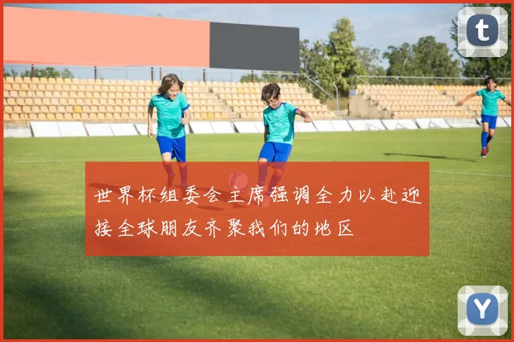 世界杯组委会主席强调全力以赴迎接全球朋友齐聚我们的地区