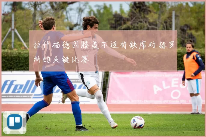 拉什福德因膝盖不适将缺席对赫罗纳的关键比赛