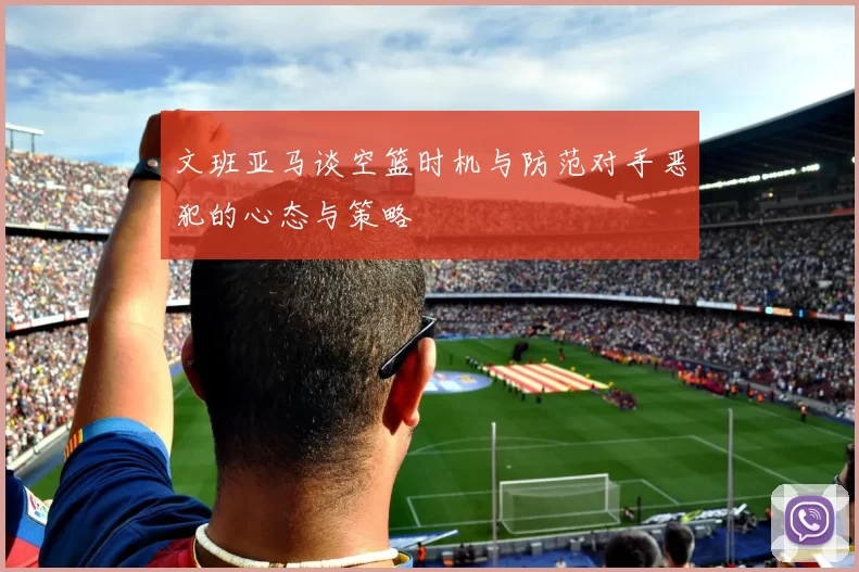 文班亚马谈空篮时机与防范对手恶犯的心态与策略