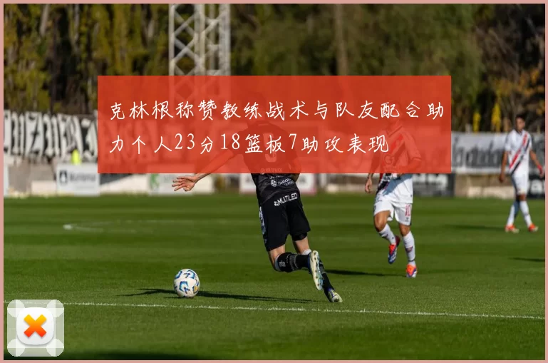 克林根称赞教练战术与队友配合助力个人23分18篮板7助攻表现