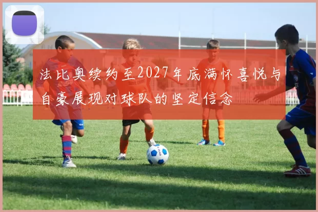 法比奥续约至2027年底满怀喜悦与自豪展现对球队的坚定信念