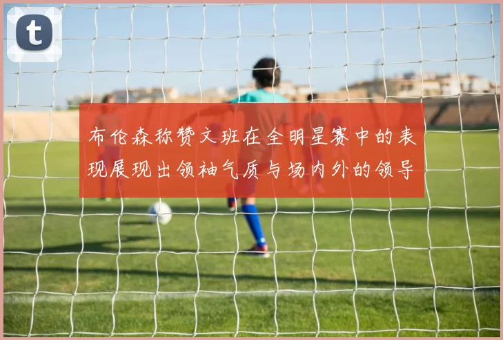 布伦森称赞文班在全明星赛中的表现展现出领袖气质与场内外的领导力