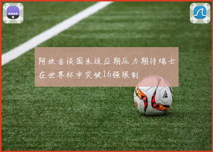阿坎吉谈国米适应期压力期待瑞士在世界杯中突破16强限制